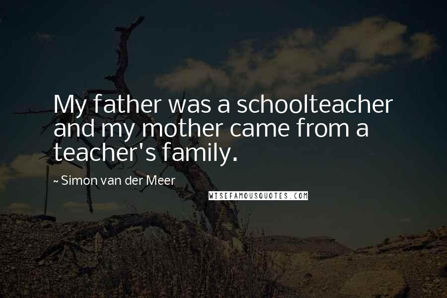 Simon Van Der Meer Quotes: My father was a schoolteacher and my mother came from a teacher's family.