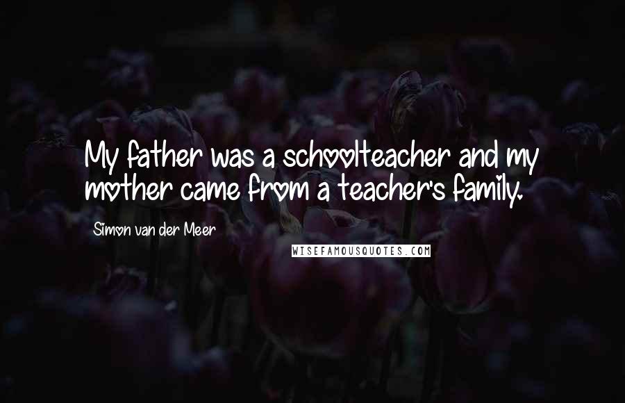 Simon Van Der Meer Quotes: My father was a schoolteacher and my mother came from a teacher's family.