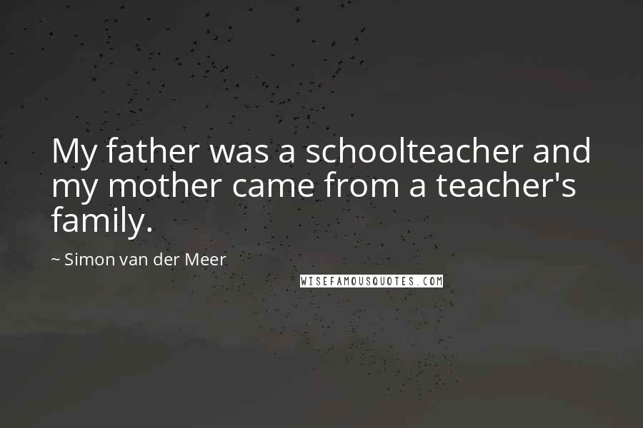 Simon Van Der Meer Quotes: My father was a schoolteacher and my mother came from a teacher's family.