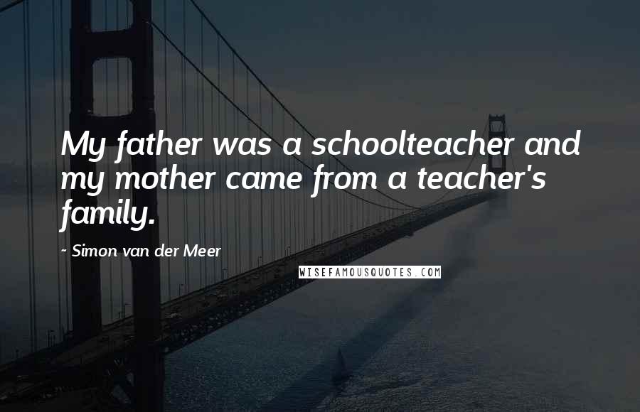 Simon Van Der Meer Quotes: My father was a schoolteacher and my mother came from a teacher's family.