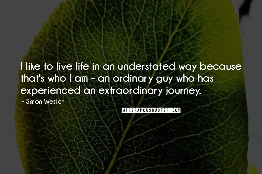 Simon Weston Quotes: I like to live life in an understated way because that's who I am - an ordinary guy who has experienced an extraordinary journey.