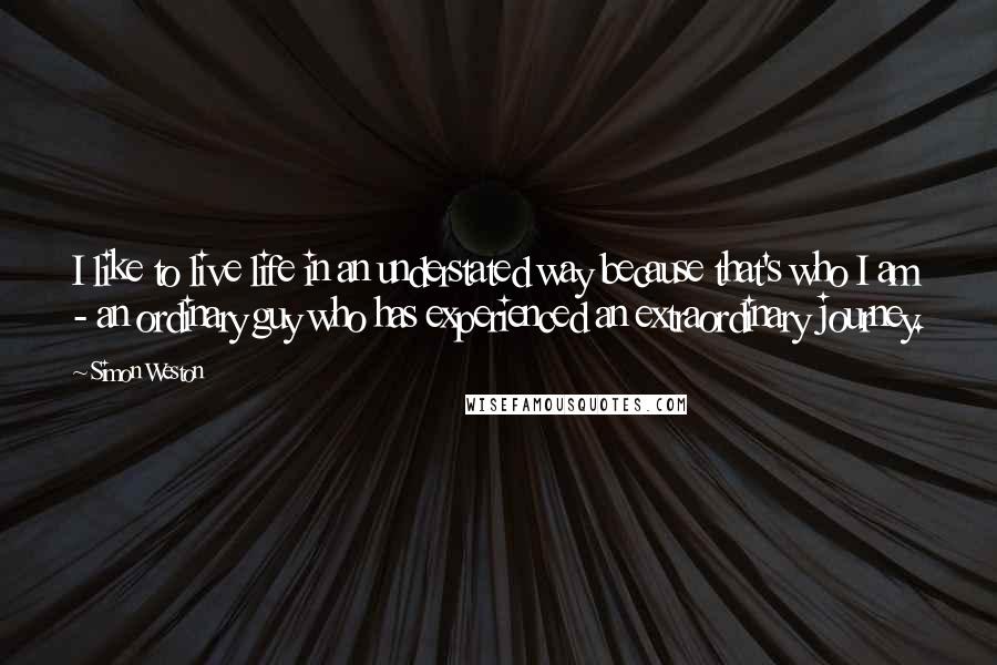 Simon Weston Quotes: I like to live life in an understated way because that's who I am - an ordinary guy who has experienced an extraordinary journey.