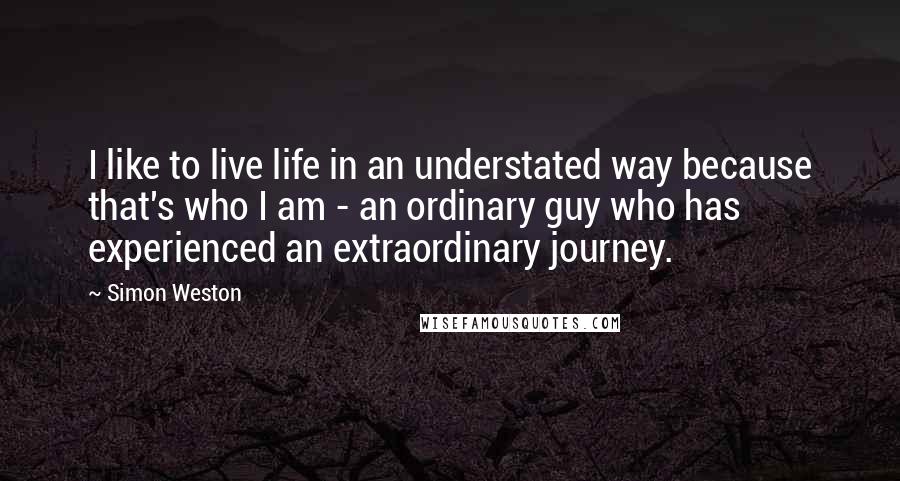 Simon Weston Quotes: I like to live life in an understated way because that's who I am - an ordinary guy who has experienced an extraordinary journey.