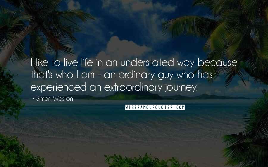 Simon Weston Quotes: I like to live life in an understated way because that's who I am - an ordinary guy who has experienced an extraordinary journey.