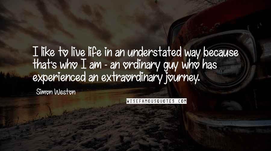 Simon Weston Quotes: I like to live life in an understated way because that's who I am - an ordinary guy who has experienced an extraordinary journey.