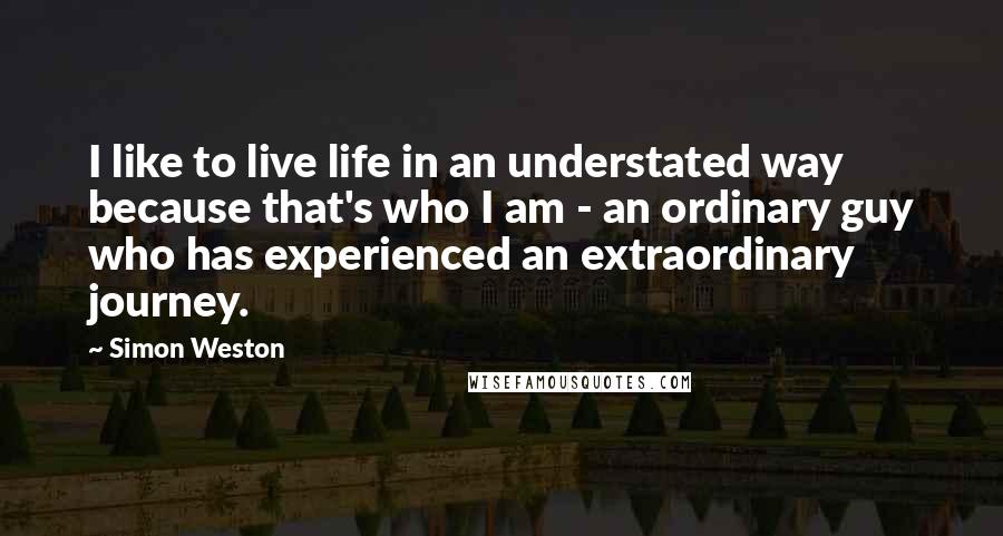 Simon Weston Quotes: I like to live life in an understated way because that's who I am - an ordinary guy who has experienced an extraordinary journey.