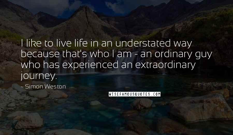Simon Weston Quotes: I like to live life in an understated way because that's who I am - an ordinary guy who has experienced an extraordinary journey.