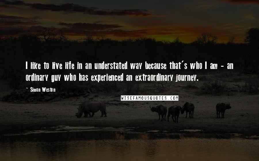 Simon Weston Quotes: I like to live life in an understated way because that's who I am - an ordinary guy who has experienced an extraordinary journey.