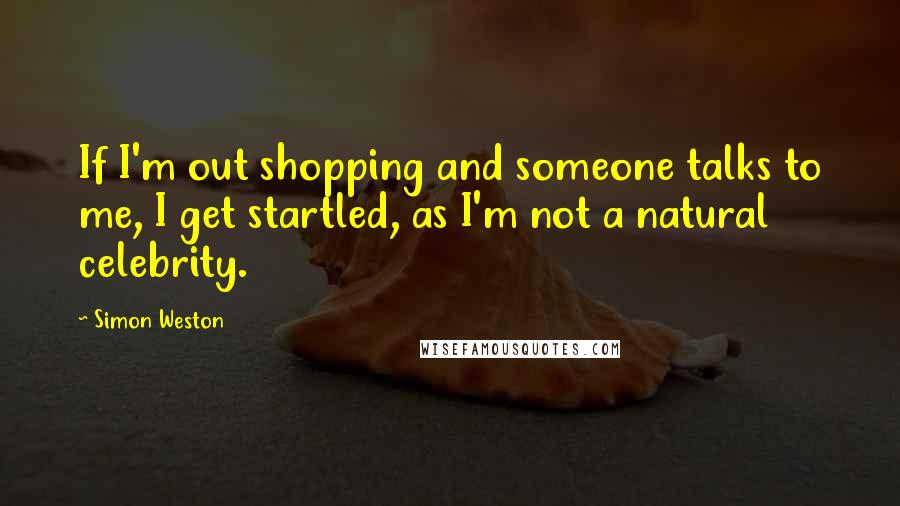 Simon Weston Quotes: If I'm out shopping and someone talks to me, I get startled, as I'm not a natural celebrity.
