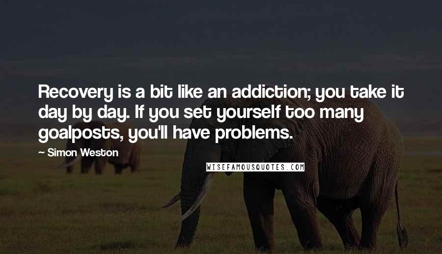 Simon Weston Quotes: Recovery is a bit like an addiction; you take it day by day. If you set yourself too many goalposts, you'll have problems.