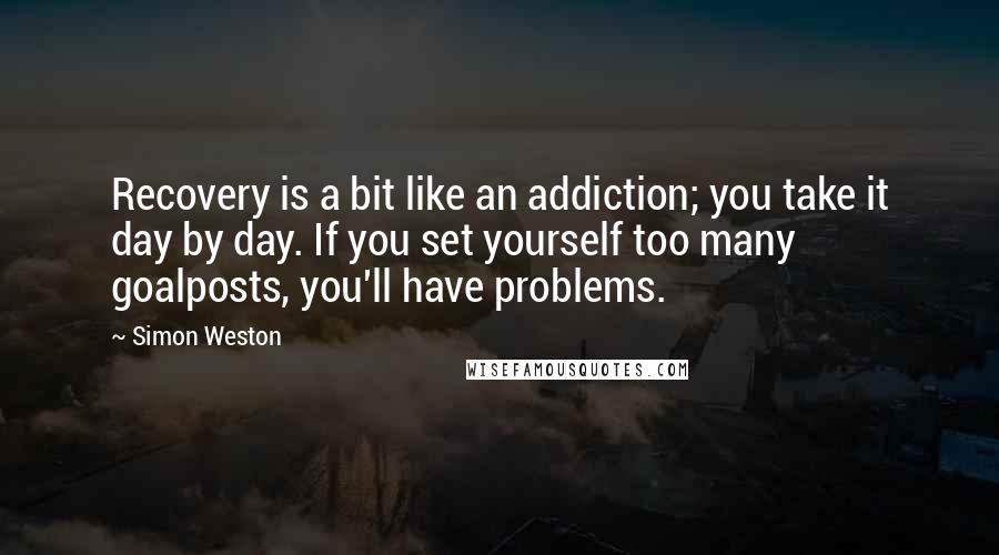 Simon Weston Quotes: Recovery is a bit like an addiction; you take it day by day. If you set yourself too many goalposts, you'll have problems.