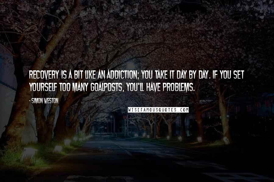 Simon Weston Quotes: Recovery is a bit like an addiction; you take it day by day. If you set yourself too many goalposts, you'll have problems.