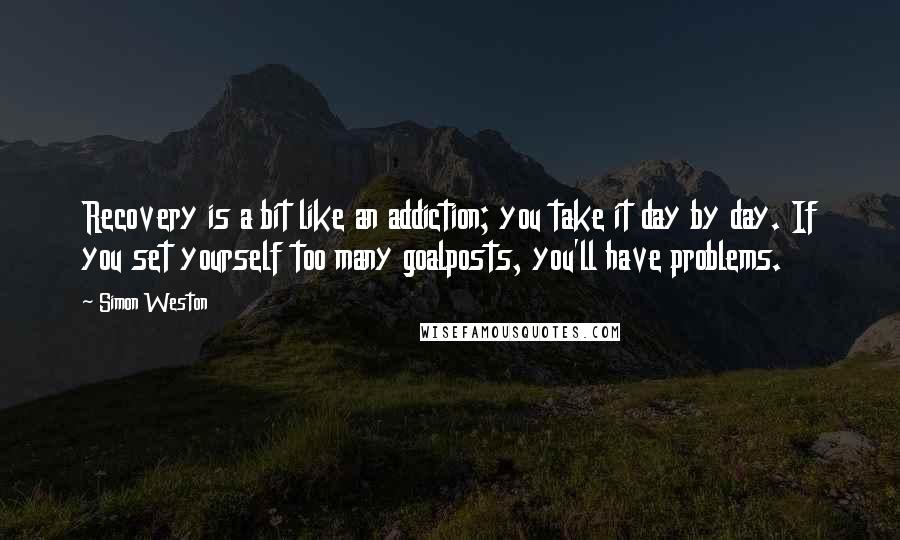 Simon Weston Quotes: Recovery is a bit like an addiction; you take it day by day. If you set yourself too many goalposts, you'll have problems.