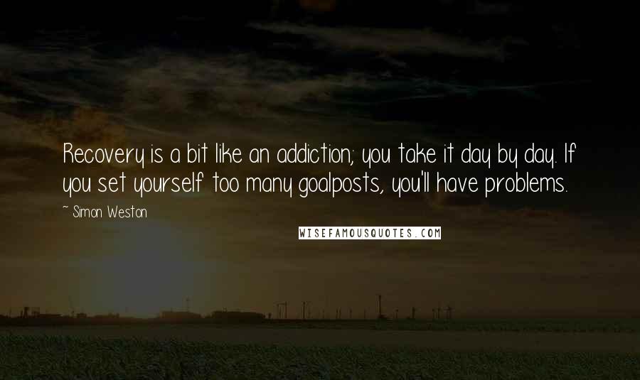 Simon Weston Quotes: Recovery is a bit like an addiction; you take it day by day. If you set yourself too many goalposts, you'll have problems.