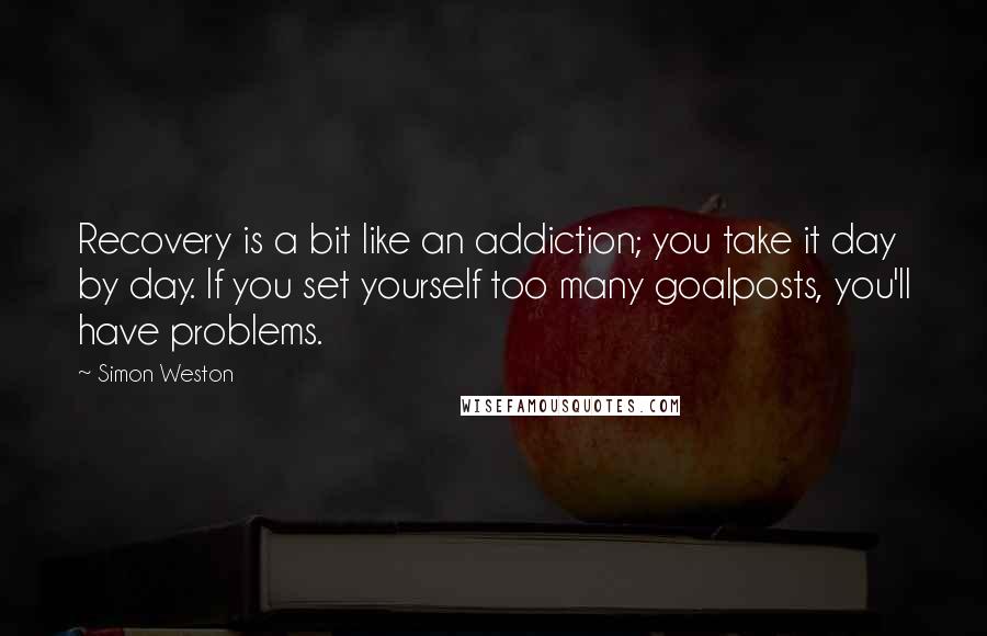 Simon Weston Quotes: Recovery is a bit like an addiction; you take it day by day. If you set yourself too many goalposts, you'll have problems.