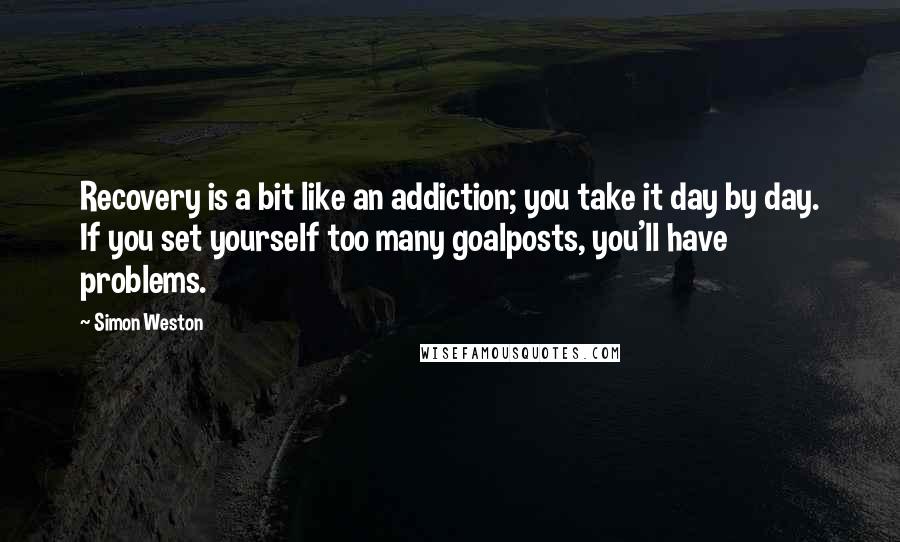 Simon Weston Quotes: Recovery is a bit like an addiction; you take it day by day. If you set yourself too many goalposts, you'll have problems.