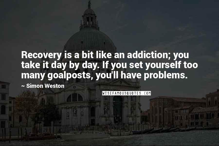 Simon Weston Quotes: Recovery is a bit like an addiction; you take it day by day. If you set yourself too many goalposts, you'll have problems.