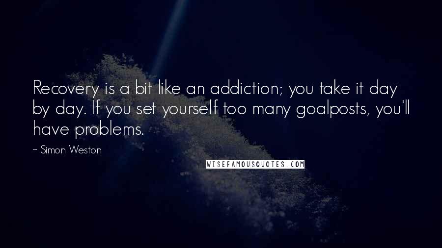 Simon Weston Quotes: Recovery is a bit like an addiction; you take it day by day. If you set yourself too many goalposts, you'll have problems.