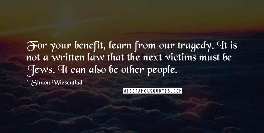 Simon Wiesenthal Quotes: For your benefit, learn from our tragedy. It is not a written law that the next victims must be Jews. It can also be other people.