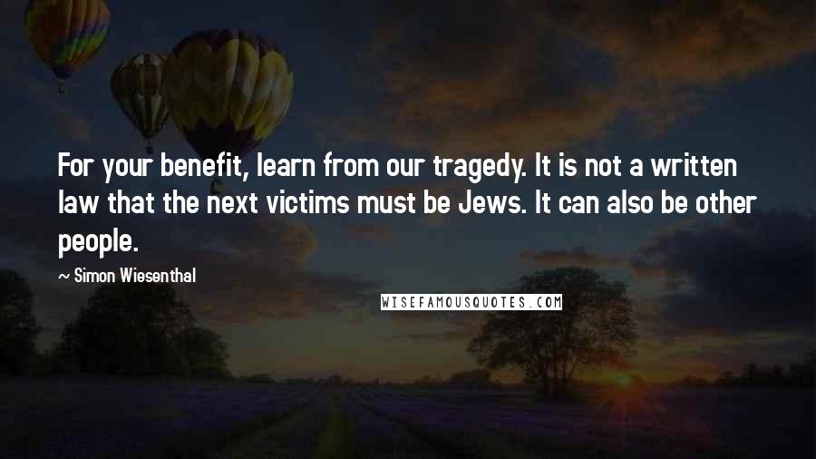 Simon Wiesenthal Quotes: For your benefit, learn from our tragedy. It is not a written law that the next victims must be Jews. It can also be other people.