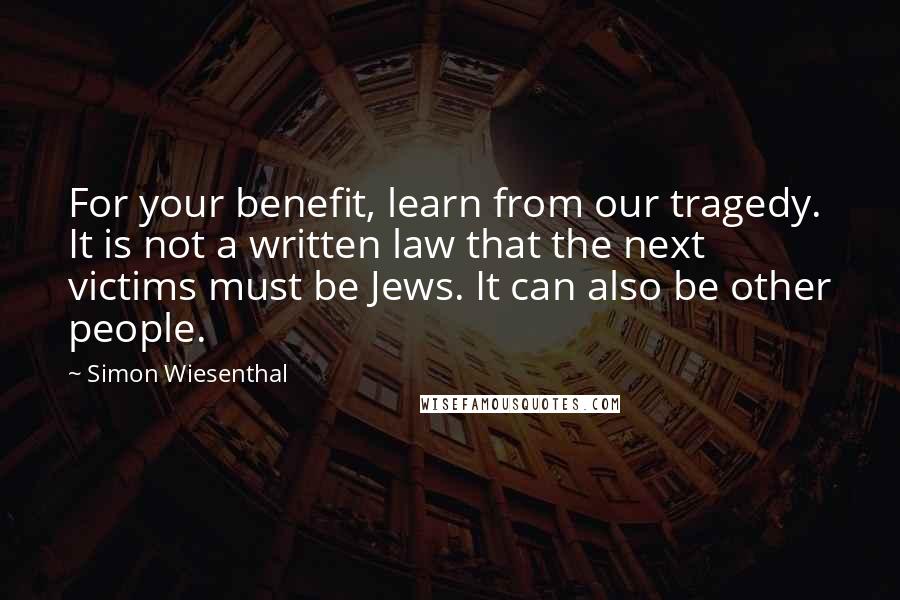 Simon Wiesenthal Quotes: For your benefit, learn from our tragedy. It is not a written law that the next victims must be Jews. It can also be other people.