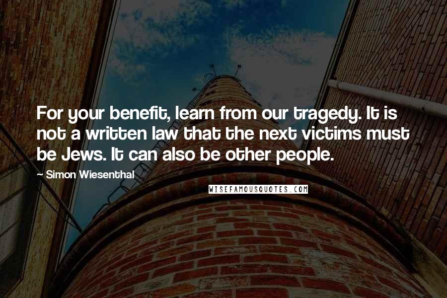 Simon Wiesenthal Quotes: For your benefit, learn from our tragedy. It is not a written law that the next victims must be Jews. It can also be other people.
