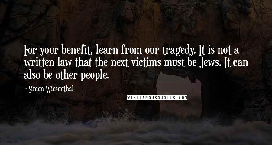 Simon Wiesenthal Quotes: For your benefit, learn from our tragedy. It is not a written law that the next victims must be Jews. It can also be other people.