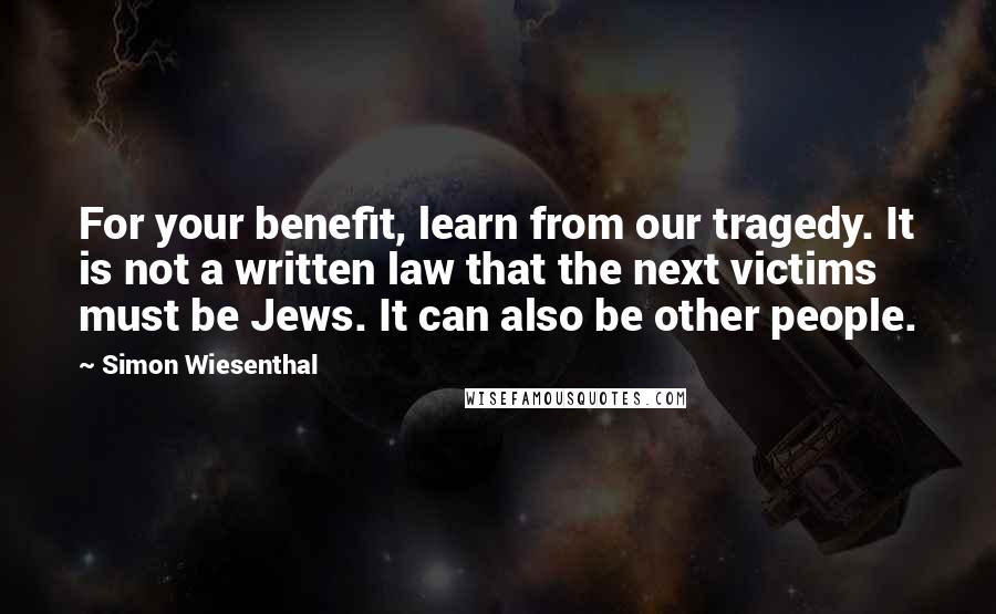 Simon Wiesenthal Quotes: For your benefit, learn from our tragedy. It is not a written law that the next victims must be Jews. It can also be other people.