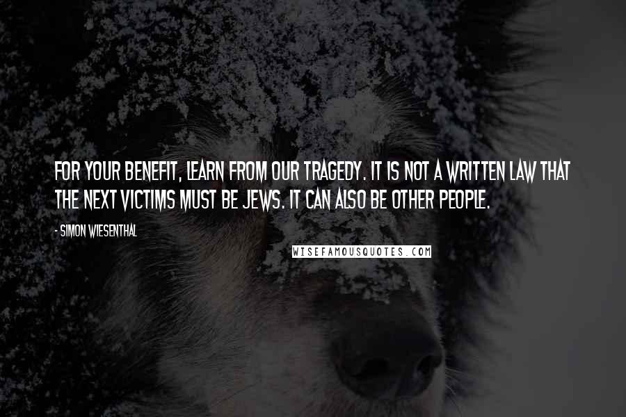 Simon Wiesenthal Quotes: For your benefit, learn from our tragedy. It is not a written law that the next victims must be Jews. It can also be other people.