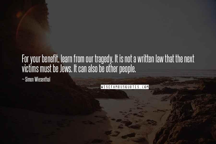 Simon Wiesenthal Quotes: For your benefit, learn from our tragedy. It is not a written law that the next victims must be Jews. It can also be other people.