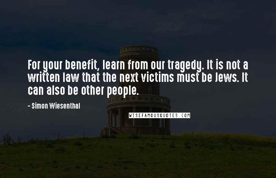 Simon Wiesenthal Quotes: For your benefit, learn from our tragedy. It is not a written law that the next victims must be Jews. It can also be other people.