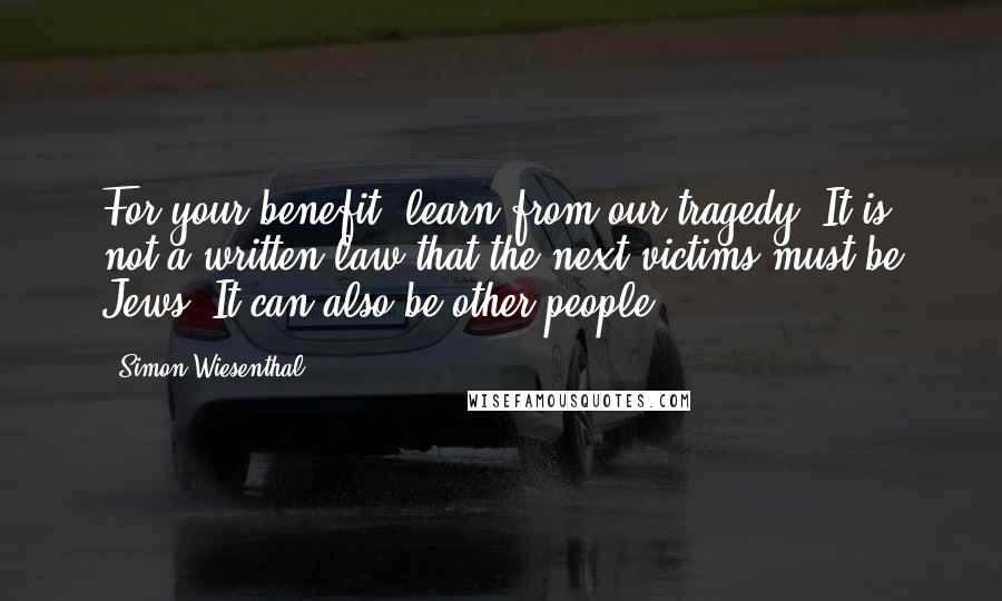 Simon Wiesenthal Quotes: For your benefit, learn from our tragedy. It is not a written law that the next victims must be Jews. It can also be other people.