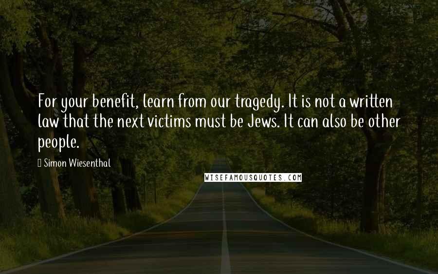 Simon Wiesenthal Quotes: For your benefit, learn from our tragedy. It is not a written law that the next victims must be Jews. It can also be other people.