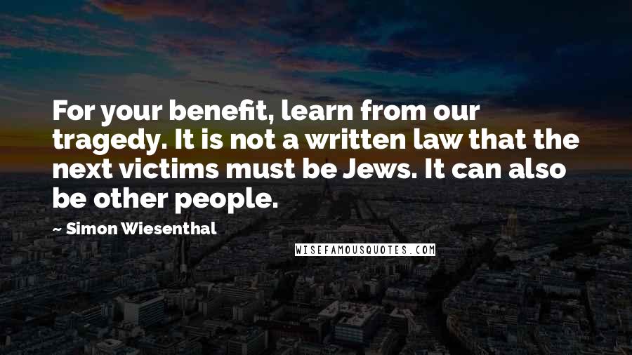 Simon Wiesenthal Quotes: For your benefit, learn from our tragedy. It is not a written law that the next victims must be Jews. It can also be other people.