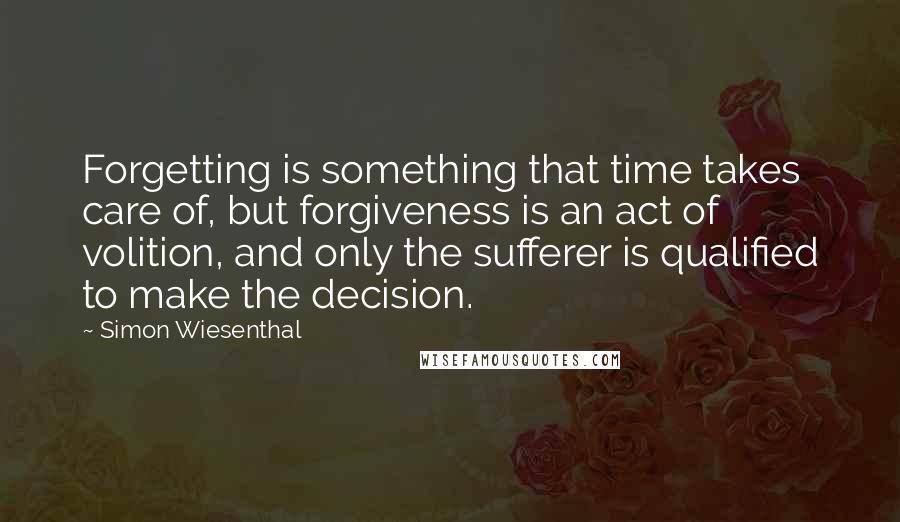Simon Wiesenthal Quotes: Forgetting is something that time takes care of, but forgiveness is an act of volition, and only the sufferer is qualified to make the decision.