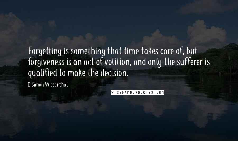 Simon Wiesenthal Quotes: Forgetting is something that time takes care of, but forgiveness is an act of volition, and only the sufferer is qualified to make the decision.