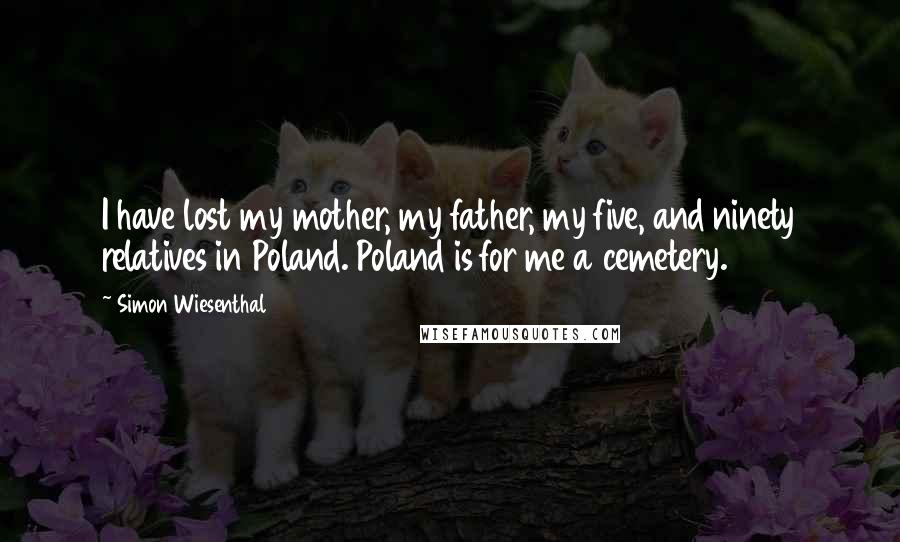 Simon Wiesenthal Quotes: I have lost my mother, my father, my five, and ninety relatives in Poland. Poland is for me a cemetery.