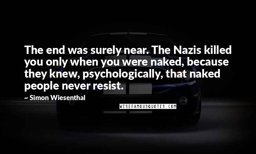 Simon Wiesenthal Quotes: The end was surely near. The Nazis killed you only when you were naked, because they knew, psychologically, that naked people never resist.