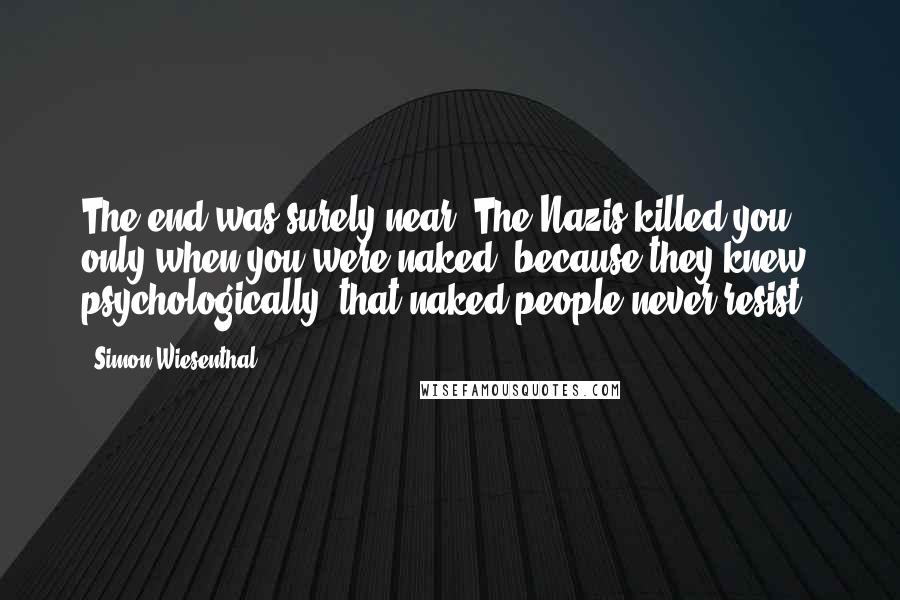 Simon Wiesenthal Quotes: The end was surely near. The Nazis killed you only when you were naked, because they knew, psychologically, that naked people never resist.