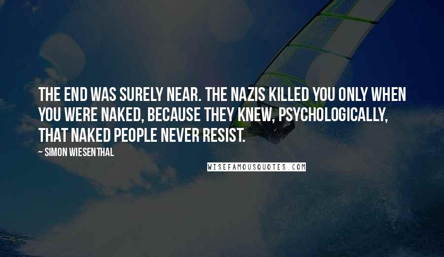 Simon Wiesenthal Quotes: The end was surely near. The Nazis killed you only when you were naked, because they knew, psychologically, that naked people never resist.