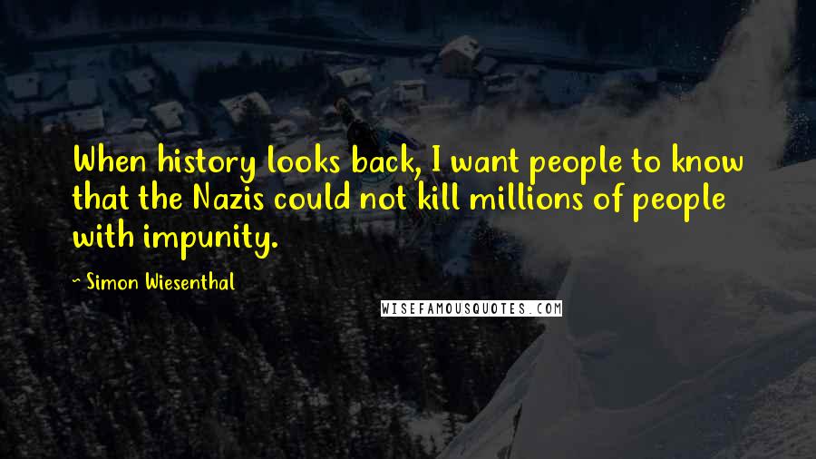 Simon Wiesenthal Quotes: When history looks back, I want people to know that the Nazis could not kill millions of people with impunity.