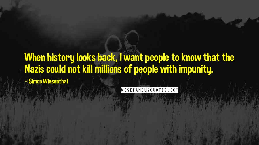 Simon Wiesenthal Quotes: When history looks back, I want people to know that the Nazis could not kill millions of people with impunity.