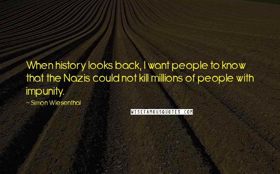 Simon Wiesenthal Quotes: When history looks back, I want people to know that the Nazis could not kill millions of people with impunity.