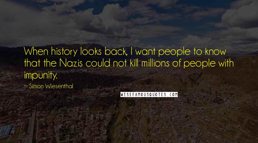Simon Wiesenthal Quotes: When history looks back, I want people to know that the Nazis could not kill millions of people with impunity.