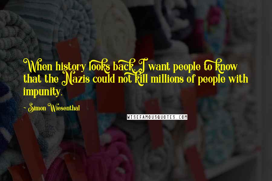 Simon Wiesenthal Quotes: When history looks back, I want people to know that the Nazis could not kill millions of people with impunity.