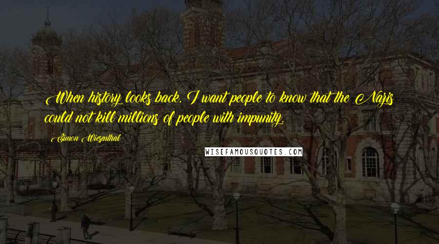 Simon Wiesenthal Quotes: When history looks back, I want people to know that the Nazis could not kill millions of people with impunity.