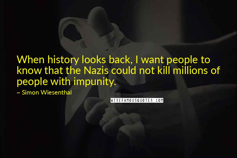 Simon Wiesenthal Quotes: When history looks back, I want people to know that the Nazis could not kill millions of people with impunity.