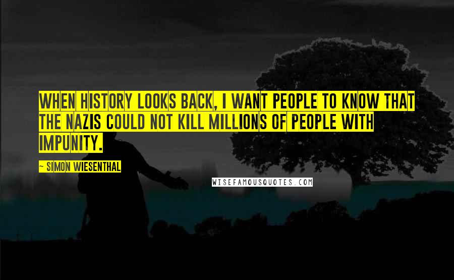 Simon Wiesenthal Quotes: When history looks back, I want people to know that the Nazis could not kill millions of people with impunity.