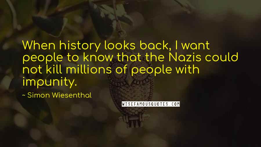 Simon Wiesenthal Quotes: When history looks back, I want people to know that the Nazis could not kill millions of people with impunity.