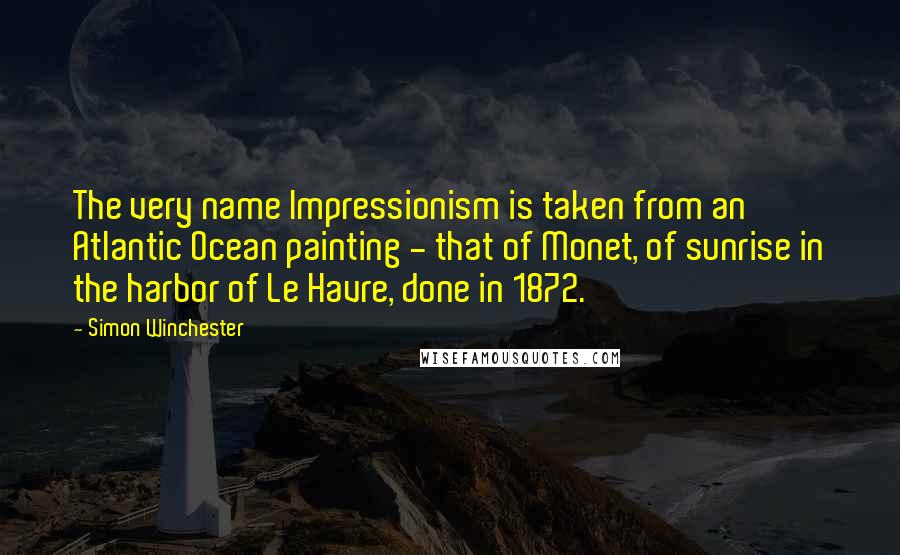 Simon Winchester Quotes: The very name Impressionism is taken from an Atlantic Ocean painting - that of Monet, of sunrise in the harbor of Le Havre, done in 1872.